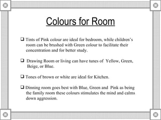 Colours for Room Tints of Pink colour are ideal for bedroom, while children’s    room can be brushed with Green colour to facilitate their  concentration and for better study.  Drawing Room or living can have tunes of  Yellow, Green,  Beige, or Blue.  Tones of brown or white are ideal for Kitchen.  Dinning room goes best with Blue, Green and  Pink as being  the family room these colours stimulates the mind and calms  down aggression. 