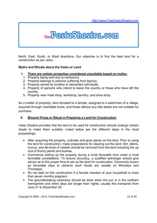 http://www.FreeVastuShastra.com




North, East, South, or West directions. Our objective is to find the best land for a
construction as per vastu.

Myths and Rituals about the Vastu or Land

  I.  There are certain properties considered unsuitable based on myths:
    1.Property being sold due to insolvency.
    2.Property belongs to persons suffering from leprosy.
    3.Property owned by lunatics or demented individuals.
    4.Property of persons who intend to leave the country or those who have left the
      country.
   5. Property near meat shop, workshop, laundry, and shoe shop.

As a matter of propriety, land donated to a temple, assigned to a watchman of a village,
acquired through charitable trusts, and those without any title deeds are not suitable for
purchase.

 II.     Bhoomi Pooja or Ritual in Preparing a Land for Construction

Vastu Shastra provides that the land to be used for construction should undergo certain
rituals to make them suitable. Listed below are the different steps in the ritual
proceedings:

   •     After acquiring the property, cultivate and grow plants on the land. Prior to using
         the land for construction, make preparations for clearing out the land. Dirt, debris,
         humus, and all kinds of rubbish should be removed from the land including the up
         root of thorny plants and bushes.
   •     Commence setting up the property during a most favorable time under a most
         favorable constellation. To ensure accuracy, a qualified astrologer should give
         advice as to the proper time to set up the land for construction. Commonly known
         as favorable days to observe such rituals are usually on Mondays and
         Thursdays.
   •     Do not start on the construction if a female member of your household is more
         than seven months pregnant.
   •     The groundbreaking ceremony should be done when the sun is in the northern
         hemisphere and when days are longer than nights; usually this transpires from
         June 21 to December 20.

Copyright © 2008 – 2010. FreeVastuShastra.com                                        12 of 30
 