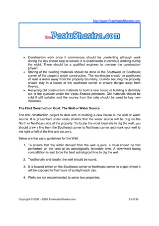 http://www.FreeVastuShastra.com




   •   Construction work once it commences should be unrelenting although work
       during the day should stop at sunset. It is unadvisable to continue working during
       the night. There should be a qualified engineer to oversee the construction
       project.
   •   Storing of the building materials should be done in the Southwest or Southeast
       corner of the property under construction. The warehouse should be positioned
       at least a meter away from the property boundary. Guards securing the property
       should stay in a house at the southeast corner to ensure danger away from
       thieves.
   •   Recycling old construction materials to build a new house or building is definitely
       out of the question under the Vastu Shastra principles. Old materials should be
       sold if still suitable and the money from the sale should be used to buy new
       materials.

The First Construction Goal: The Well or Water Source

The first construction project to deal with in building a new house is the well or water
source. It is prescribed under vastu shastra that the water source will be dug on the
North or Northeast side of the property. To locate the most ideal site to dig the well, you
should draw a line from the Southeast corner to Northeast corner and mark your well to
the right or left of the line and not on it.

Below are the vastu guidelines for the Well:

   1. To ensure that the water derived from the well is pure, a ritual should be first
      performed on the land at an astrologically favorable time. A downward-facing
      constellation is said to be the best astrological time to dig the well.

   2. Traditionally and ideally, the well should be round.

   3. It is located either on the Southeast corner or Northeast corner in a spot where it
      will be exposed to five hours of sunlight each day.

   4. Wells are not recommended to serve two properties.




Copyright © 2008 – 2010. FreeVastuShastra.com                                     13 of 30
 
