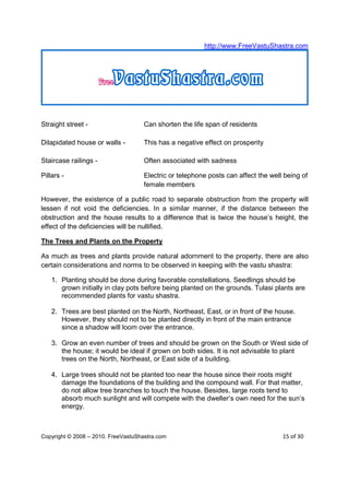 http://www.FreeVastuShastra.com




Straight street -                   Can shorten the life span of residents

Dilapidated house or walls -        This has a negative effect on prosperity

Staircase railings -                Often associated with sadness

Pillars -                           Electric or telephone posts can affect the well being of
                                    female members

However, the existence of a public road to separate obstruction from the property will
lessen if not void the deficiencies. In a similar manner, if the distance between the
obstruction and the house results to a difference that is twice the house’s height, the
effect of the deficiencies will be nullified.

The Trees and Plants on the Property

As much as trees and plants provide natural adornment to the property, there are also
certain considerations and norms to be observed in keeping with the vastu shastra:

    1. Planting should be done during favorable constellations. Seedlings should be
       grown initially in clay pots before being planted on the grounds. Tulasi plants are
       recommended plants for vastu shastra.

    2. Trees are best planted on the North, Northeast, East, or in front of the house.
       However, they should not to be planted directly in front of the main entrance
       since a shadow will loom over the entrance.

    3. Grow an even number of trees and should be grown on the South or West side of
       the house; it would be ideal if grown on both sides. It is not advisable to plant
       trees on the North, Northeast, or East side of a building.

    4. Large trees should not be planted too near the house since their roots might
       damage the foundations of the building and the compound wall. For that matter,
       do not allow tree branches to touch the house. Besides, large roots tend to
       absorb much sunlight and will compete with the dweller’s own need for the sun’s
       energy.



Copyright © 2008 – 2010. FreeVastuShastra.com                                      15 of 30
 