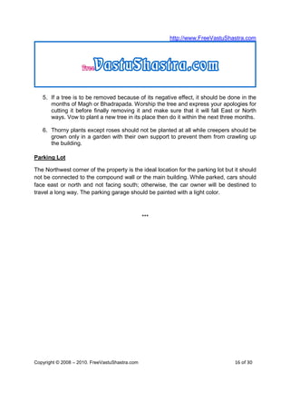 http://www.FreeVastuShastra.com




   5. If a tree is to be removed because of its negative effect, it should be done in the
      months of Magh or Bhadrapada. Worship the tree and express your apologies for
      cutting it before finally removing it and make sure that it will fall East or North
      ways. Vow to plant a new tree in its place then do it within the next three months.

   6. Thorny plants except roses should not be planted at all while creepers should be
      grown only in a garden with their own support to prevent them from crawling up
      the building.

Parking Lot

The Northwest corner of the property is the ideal location for the parking lot but it should
not be connected to the compound wall or the main building. While parked, cars should
face east or north and not facing south; otherwise, the car owner will be destined to
travel a long way. The parking garage should be painted with a light color.



                                                ***




Copyright © 2008 – 2010. FreeVastuShastra.com                                      16 of 30
 