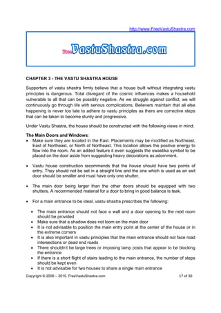 http://www.FreeVastuShastra.com




CHAPTER 3 - THE VASTU SHASTRA HOUSE

Supporters of vastu shastra firmly believe that a house built without integrating vastu
principles is dangerous. Total disregard of the cosmic influences makes a household
vulnerable to all that can be possibly negative. As we struggle against conflict, we will
continuously go through life with serious complications. Believers maintain that all else
happening is never too late to adhere to vastu principles as there are corrective steps
that can be taken to become sturdy and progressive.

Under Vastu Shastra, the house should be constructed with the following views in mind:

The Main Doors and Windows:
• Make sure they are located in the East. Placements may be modified as Northeast,
  East of Northeast, or North of Northeast. This location allows the positive energy to
  flow into the room. As an added feature it even suggests the swastika symbol to be
  placed on the door aside from suggesting heavy decorations as adornment.

•   Vastu house construction recommends that the house should have two points of
    entry. They should not be set in a straight line and the one which is used as an exit
    door should be smaller and must have only one shutter.

•   The main door being larger than the other doors should be equipped with two
    shutters. A recommended material for a door to bring in good balance is teak.

•   For a main entrance to be ideal, vastu shastra prescribes the following:

    •   The main entrance should not face a wall and a door opening to the next room
        should be provided
    •   Make sure that a shadow does not loom on the main door
    •   It is not advisable to position the main entry point at the center of the house or in
        the extreme corners
    •   It is also important in vastu principles that the main entrance should not face road
        intersections or dead end roads
    •   There shouldn’t be large trees or imposing lamp posts that appear to be blocking
        the entrance
    •   If there is a short flight of stairs leading to the main entrance, the number of steps
        should be kept even
    •   It is not advisable for two houses to share a single main entrance
Copyright © 2008 – 2010. FreeVastuShastra.com                                        17 of 30
 