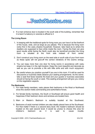 http://www.FreeVastuShastra.com




  •   If a main entrance door is located in the south side of the building, remember that
      it is best if a balcony or veranda is affixed to it

The Living Room

   1. In keeping with the traditional spots for living room you can have it at the forefront
      of the house, wide, and as large as you please. This is because the living room
      ranks first in the vastu shastra household. However, take heed as to where the
      dwellers are supposed to face while inside the room. Facing the East can give
      good results while facing the North could also be beneficial provided the living
      room is situated at the front side instead of front center.

   2. Don’t construct your living room on the west side or south side of your front room
      as these spots will not give-off the correct vibrations of the cosmic energy.

   3. You can keep more than one door for living rooms in accordance with vastu
      shastra but keep it in the right location. Keep this room beautiful and decorate as
      well as you can to promote a life with little strife and with much enjoyment.

   4. Be careful where you position yourself if you are in this room. If it will be used for
      discussions or business deals observe your seating arrangements. As the owner,
      take a seat that faces towards the East and your guests or business associates
      should sit facing the south or west. This seating arrangement will give you victory
      on the negotiation aspects.

The Bedrooms
  1. For male family members, vastu places their bedrooms in the West or Northwest
     since this section holds commanding and authoritative forces.

  2. For female family members, the South or Southeast will ensure good health and
     happiness if their bedroom doors and windows are located here.

  3. Main     or   Master’s     Bedroom         is   suitably     located   at   the   Southwest.

  4. Bedrooms of adult married children are also ideally placed here at the Southwest.
     For that matter if there is a second story level, the master’s bedroom should be
     located on the said second level. It would be unwise to choose this area for
     children’s    bedroom        as     it    is     said    to     cause     trouble.


Copyright © 2008 – 2010. FreeVastuShastra.com                                            18 of 30
 