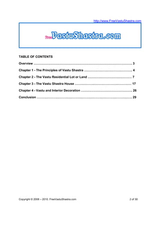 http://www.FreeVastuShastra.com




TABLE OF CONTENTS

Overview …………………………………………………………………………………. 3

Chapter 1 - The Principles of Vastu Shastra ………………………………………. 4

Chapter 2 - The Vastu Residential Lot or Land …………………………………… 7

Chapter 3 - The Vastu Shastra House ……………………………………………… 17

Chapter 4 - Vastu and Interior Decoration …………………………………………. 26

Conclusion ………………………………………………………………………………. 29




Copyright © 2008 – 2010. FreeVastuShastra.com                          2 of 30
 