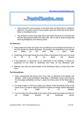 http://www.FreeVastuShastra.com




           There should be vacant spaces in the North side and East side in a children’s
           bedroom. If a space could not be provided, place the child’s bed at the South,
           West, or Southwest corner.

           The directions of their head while laid in their beds should be on the East side
           with the legs placed towards the west side. This is said to attract energy that
           will bring intelligence and memory power.

The Bathroom

  1. Vastu places the West and South for the bathroom and provides that the flow of
     its drain should be towards Northeast. This position has something to do with the
     sun        falling    on     the      body       after     a     good       bath.

  2. Positioning of the toilet should be at the West or Northwest of the room at a level
     of        30         to        60        cm        above         the       ground.

  3. If the bathroom is structured as an attachment to the building, it should be
     positioned on the West or Northwest and never on the Northeast side.

  4. Bathtubs and sinks are best located on the Northeast, North, or East side of the
     room.

The Dining Room

   1. Vastu recommends the dining room to be near or attached to the kitchen and
      situated either at the Southeast, Northwest, or Northeast corner of the house.
      To encourage profitability coming in, place the dining room at the West side of
      the                                                                   building.

   2. It is best to keep in mind not to place your kitchen at the Southwest corner of the
      house since it is said to obstruct financial increase and brings certain detriments
      to             the           health             of           its          dwellers.

   3. You can place the dining table at the center of the house but make sure that it is
      not        situated        towards          the        Southwest         corner.




Copyright © 2008 – 2010. FreeVastuShastra.com                                     20 of 30
 