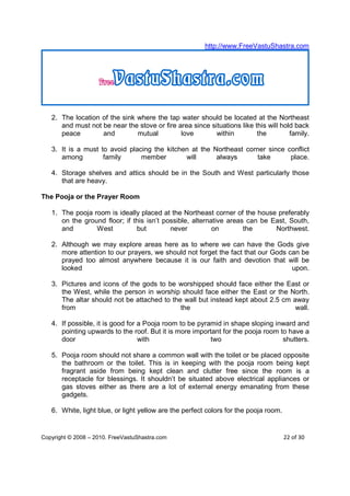 http://www.FreeVastuShastra.com




   2. The location of the sink where the tap water should be located at the Northeast
      and must not be near the stove or fire area since situations like this will hold back
      peace        and         mutual         love        within         the         family.

   3. It is a must to avoid placing the kitchen at the Northeast corner since conflict
      among         family      member        will      always      take       place.

   4. Storage shelves and attics should be in the South and West particularly those
      that are heavy.

The Pooja or the Prayer Room

   1. The pooja room is ideally placed at the Northeast corner of the house preferably
      on the ground floor; if this isn’t possible, alternative areas can be East, South,
      and        West          but         never          on        the      Northwest.

   2. Although we may explore areas here as to where we can have the Gods give
      more attention to our prayers, we should not forget the fact that our Gods can be
      prayed too almost anywhere because it is our faith and devotion that will be
      looked                                                                      upon.

   3. Pictures and icons of the gods to be worshipped should face either the East or
      the West, while the person in worship should face either the East or the North.
      The altar should not be attached to the wall but instead kept about 2.5 cm away
      from                                   the                                  wall.

   4. If possible, it is good for a Pooja room to be pyramid in shape sloping inward and
      pointing upwards to the roof. But it is more important for the pooja room to have a
      door                        with                   two                     shutters.

   5. Pooja room should not share a common wall with the toilet or be placed opposite
      the bathroom or the toilet. This is in keeping with the pooja room being kept
      fragrant aside from being kept clean and clutter free since the room is a
      receptacle for blessings. It shouldn’t be situated above electrical appliances or
      gas stoves either as there are a lot of external energy emanating from these
      gadgets.

   6. White, light blue, or light yellow are the perfect colors for the pooja room.


Copyright © 2008 – 2010. FreeVastuShastra.com                                         22 of 30
 