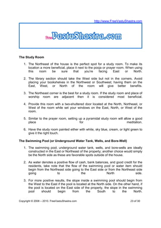 http://www.FreeVastuShastra.com




The Study Room

   1. The Northeast of the house is the perfect spot for a study room. To make its
      location a more beneficial, place it next to the pooja or prayer room. When using
      this    room    be     sure     that      you’re    facing    East     or  North.

   2. The library section should take the West side but not in the corners. Avoid
      placing your bookshelves in the Northwest or Southwest; having them on the
      East, West, or North of the room will give better benefits.

   3. The Northeast corner is the best for a study room. If the study room and place of
      worship room are adjacent then it is considered most beneficial.

   4. Provide this room with a two-shuttered door located at the North, Northeast, or
      West of the room while set your windows on the East, North, or West of the
      room.

   5. Similar to the prayer room, setting up a pyramidal study room will allow a good
      place                                for                              meditation.

   6. Have the study room painted either with white, sky blue, cream, or light green to
      give it the right touch.

The Swimming Pool (or Underground Water Tank, Wells, and Bore-Well)

   1. The swimming pool, underground water tank, wells, and bore-wells are ideally
      constructed in the East or Northeast of the property; another choice would simply
      be the North side as these are favorable spots outside of the house.

   2. As water denotes a positive flow of cash, bank balances, and good credit for the
      residents, take note that the flow of the swimming pool or water item should
      begin from the Northeast side going to the East side or from the Northeast side
      going               to               the              North                side.

   3. For more positive results, the slope inside a swimming pool should begin from
      the West to the East if the pool is located at the North side. On the other hand, if
      the pool is located on the East side of the property, the slope in the swimming
      pool     should      begin      from       the     South       to    the     North.


Copyright © 2008 – 2010. FreeVastuShastra.com                                    23 of 30
 