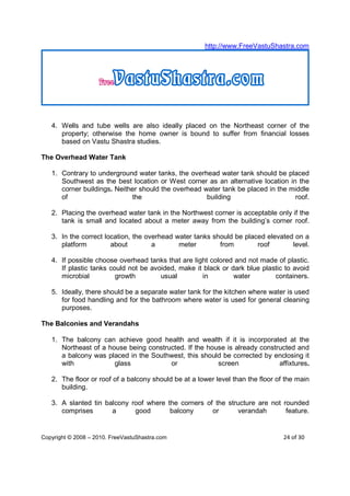 http://www.FreeVastuShastra.com




   4. Wells and tube wells are also ideally placed on the Northeast corner of the
      property; otherwise the home owner is bound to suffer from financial losses
      based on Vastu Shastra studies.

The Overhead Water Tank

   1. Contrary to underground water tanks, the overhead water tank should be placed
      Southwest as the best location or West corner as an alternative location in the
      corner buildings. Neither should the overhead water tank be placed in the middle
      of                     the                     building                    roof.

   2. Placing the overhead water tank in the Northwest corner is acceptable only if the
      tank is small and located about a meter away from the building’s corner roof.

   3. In the correct location, the overhead water tanks should be placed elevated on a
      platform         about         a       meter        from        roof       level.

   4. If possible choose overhead tanks that are light colored and not made of plastic.
      If plastic tanks could not be avoided, make it black or dark blue plastic to avoid
      microbial          growth        usual        in         water        containers.

   5. Ideally, there should be a separate water tank for the kitchen where water is used
      for food handling and for the bathroom where water is used for general cleaning
      purposes.

The Balconies and Verandahs

   1. The balcony can achieve good health and wealth if it is incorporated at the
      Northeast of a house being constructed. If the house is already constructed and
      a balcony was placed in the Southwest, this should be corrected by enclosing it
      with             glass            or              screen              affixtures.

   2. The floor or roof of a balcony should be at a lower level than the floor of the main
      building.

   3. A slanted tin balcony roof where the corners of the structure are not rounded
      comprises       a      good       balcony      or      verandah        feature.


Copyright © 2008 – 2010. FreeVastuShastra.com                                    24 of 30
 