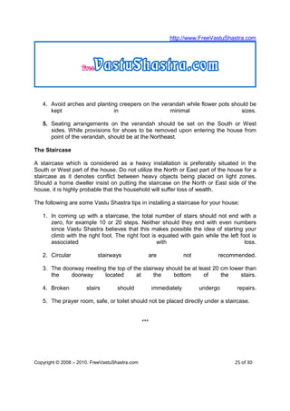 http://www.FreeVastuShastra.com




   4. Avoid arches and planting creepers on the verandah while flower pots should be
      kept                    in                   minimal                    sizes.

   5. Seating arrangements on the verandah should be set on the South or West
      sides. While provisions for shoes to be removed upon entering the house from
      point of the verandah, should be at the Northeast.

The Staircase

A staircase which is considered as a heavy installation is preferably situated in the
South or West part of the house. Do not utilize the North or East part of the house for a
staircase as it denotes conflict between heavy objects being placed on light zones.
Should a home dweller insist on putting the staircase on the North or East side of the
house, it is highly probable that the household will suffer loss of wealth.

The following are some Vastu Shastra tips in installing a staircase for your house:

   1. In coming up with a staircase, the total number of stairs should not end with a
      zero, for example 10 or 20 steps. Neither should they end with even numbers
      since Vastu Shastra believes that this makes possible the idea of starting your
      climb with the right foot. The right foot is equated with gain while the left foot is
      associated                                  with                                loss.

   2. Circular             stairways              are               not         recommended.

   3. The doorway meeting the top of the stairway should be at least 20 cm lower than
      the    doorway     located      at      the    bottom      of     the    stairs.

   4. Broken          stairs        should            immediately         undergo     repairs.

   5. The prayer room, safe, or toilet should not be placed directly under a staircase.


                                                ***




Copyright © 2008 – 2010. FreeVastuShastra.com                                        25 of 30
 