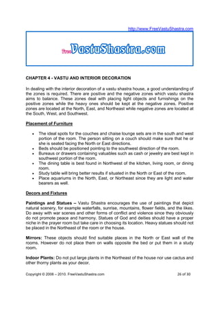 http://www.FreeVastuShastra.com




CHAPTER 4 - VASTU AND INTERIOR DECORATION

In dealing with the interior decoration of a vastu shastra house, a good understanding of
the zones is required. There are positive and the negative zones which vastu shastra
aims to balance. These zones deal with placing light objects and furnishings on the
positive zones while the heavy ones should be kept at the negative zones. Positive
zones are located at the North, East, and Northeast while negative zones are located at
the South, West, and Southwest.

Placement of Furniture

   •   The ideal spots for the couches and chaise lounge sets are in the south and west
       portion of the room. The person sitting on a couch should make sure that he or
       she is seated facing the North or East directions.
   •   Beds should be positioned pointing to the southwest direction of the room.
   •   Bureaus or drawers containing valuables such as cash or jewelry are best kept in
       southwest portion of the room.
   •   The dining table is best found in Northwest of the kitchen, living room, or dining
       room.
   •   Study table will bring better results if situated in the North or East of the room.
   •   Place aquariums in the North, East, or Northeast since they are light and water
       bearers as well.

Decors and Fixtures

Paintings and Statues – Vastu Shastra encourages the use of paintings that depict
natural scenery, for example waterfalls, sunrise, mountains, flower fields, and the likes.
Do away with war scenes and other forms of conflict and violence since they obviously
do not promote peace and harmony. Statues of God and deities should have a proper
niche in the prayer room but take care in choosing its location. Heavy statues should not
be placed in the Northeast of the room or the house.

Mirrors: These objects should find suitable places in the North or East wall of the
rooms. However do not place them on walls opposite the bed or put them in a study
room.

Indoor Plants: Do not put large plants in the Northeast of the house nor use cactus and
other thorny plants as your decor.

Copyright © 2008 – 2010. FreeVastuShastra.com                                    26 of 30
 