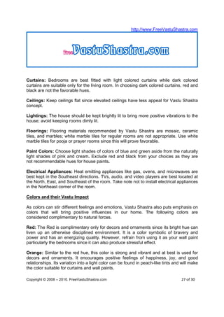 http://www.FreeVastuShastra.com




Curtains: Bedrooms are best fitted with light colored curtains while dark colored
curtains are suitable only for the living room. In choosing dark colored curtains, red and
black are not the favorable hues.

Ceilings: Keep ceilings flat since elevated ceilings have less appeal for Vastu Shastra
concept.

Lightings: The house should be kept brightly lit to bring more positive vibrations to the
house; avoid keeping rooms dimly lit.

Floorings: Flooring materials recommended by Vastu Shastra are mosaic, ceramic
tiles, and marbles; white marble tiles for regular rooms are not appropriate. Use white
marble tiles for pooja or prayer rooms since this will prove favorable.

Paint Colors: Choose light shades of colors of blue and green aside from the naturally
light shades of pink and cream. Exclude red and black from your choices as they are
not recommendable hues for house paints.

Electrical Appliances: Heat emitting appliances like gas, ovens, and microwaves are
best kept in the Southeast directions. TVs, audio, and video players are best located at
the North, East, and Southeast of the room. Take note not to install electrical appliances
in the Northeast corner of the room.

Colors and their Vastu Impact

As colors can stir different feelings and emotions, Vastu Shastra also puts emphasis on
colors that will bring positive influences in our home. The following colors are
considered complimentary to natural forces.

Red: The Red is complimentary only for decors and ornaments since its bright hue can
liven up an otherwise disciplined environment. It is a color symbolic of bravery and
power and has an energizing quality. However, refrain from using it as your wall paint
particularly the bedrooms since it can also produce stressful effect.

Orange: Similar to the red hue, this color is strong and vibrant and at best is used for
decors and ornaments. It encourages positive feelings of happiness, joy, and good
relationships. Its variation into a light color can be found in peach-like tints and will make
the color suitable for curtains and wall paints.

Copyright © 2008 – 2010. FreeVastuShastra.com                                       27 of 30
 