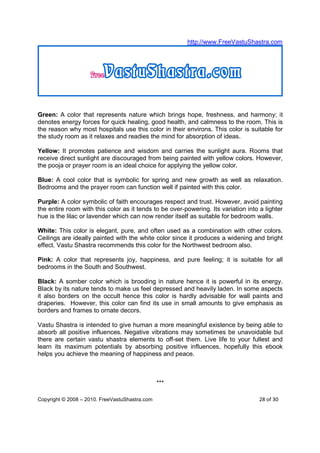 http://www.FreeVastuShastra.com




Green: A color that represents nature which brings hope, freshness, and harmony; it
denotes energy forces for quick healing, good health, and calmness to the room. This is
the reason why most hospitals use this color in their environs. This color is suitable for
the study room as it relaxes and readies the mind for absorption of ideas.

Yellow: It promotes patience and wisdom and carries the sunlight aura. Rooms that
receive direct sunlight are discouraged from being painted with yellow colors. However,
the pooja or prayer room is an ideal choice for applying the yellow color.

Blue: A cool color that is symbolic for spring and new growth as well as relaxation.
Bedrooms and the prayer room can function well if painted with this color.

Purple: A color symbolic of faith encourages respect and trust. However, avoid painting
the entire room with this color as it tends to be over-powering. Its variation into a lighter
hue is the lilac or lavender which can now render itself as suitable for bedroom walls.

White: This color is elegant, pure, and often used as a combination with other colors.
Ceilings are ideally painted with the white color since it produces a widening and bright
effect. Vastu Shastra recommends this color for the Northwest bedroom also.

Pink: A color that represents joy, happiness, and pure feeling; it is suitable for all
bedrooms in the South and Southwest.

Black: A somber color which is brooding in nature hence it is powerful in its energy.
Black by its nature tends to make us feel depressed and heavily laden. In some aspects
it also borders on the occult hence this color is hardly advisable for wall paints and
draperies. However, this color can find its use in small amounts to give emphasis as
borders and frames to ornate decors.

Vastu Shastra is intended to give human a more meaningful existence by being able to
absorb all positive influences. Negative vibrations may sometimes be unavoidable but
there are certain vastu shastra elements to off-set them. Live life to your fullest and
learn its maximum potentials by absorbing positive influences, hopefully this ebook
helps you achieve the meaning of happiness and peace.



                                                ***

Copyright © 2008 – 2010. FreeVastuShastra.com                                       28 of 30
 