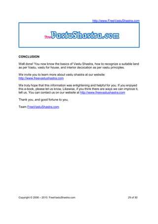 http://www.FreeVastuShastra.com




CONCLUSION

Well done! You now know the basics of Vastu Shastra, how to recognize a suitable land
as per Vastu, vastu for house, and interior decocation as per vastu principles.

We invite you to learn more about vastu shastra at our website:
http://www.freevastushastra.com

We truly hope that this information was enlightening and helpful for you. If you enjoyed
this e-book, please let us know. Likewise, if you think there are ways we can improve it,
tell us. You can contact us on our website at http://www.freevastushastra.com

Thank you, and good fortune to you,

Team FreeVastuShastra.com




Copyright © 2008 – 2010. FreeVastuShastra.com                                    29 of 30
 