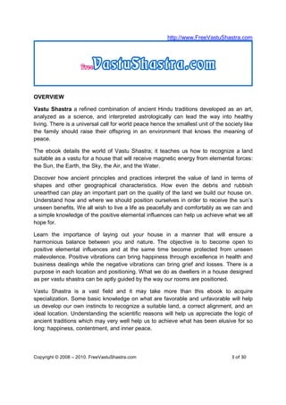 http://www.FreeVastuShastra.com




OVERVIEW

Vastu Shastra a refined combination of ancient Hindu traditions developed as an art,
analyzed as a science, and interpreted astrologically can lead the way into healthy
living. There is a universal call for world peace hence the smallest unit of the society like
the family should raise their offspring in an environment that knows the meaning of
peace.

The ebook details the world of Vastu Shastra; it teaches us how to recognize a land
suitable as a vastu for a house that will receive magnetic energy from elemental forces:
the Sun, the Earth, the Sky, the Air, and the Water.

Discover how ancient principles and practices interpret the value of land in terms of
shapes and other geographical characteristics. How even the debris and rubbish
unearthed can play an important part on the quality of the land we build our house on.
Understand how and where we should position ourselves in order to receive the sun’s
unseen benefits. We all wish to live a life as peacefully and comfortably as we can and
a simple knowledge of the positive elemental influences can help us achieve what we all
hope for.

Learn the importance of laying out your house in a manner that will ensure a
harmonious balance between you and nature. The objective is to become open to
positive elemental influences and at the same time become protected from unseen
malevolence. Positive vibrations can bring happiness through excellence in health and
business dealings while the negative vibrations can bring grief and losses. There is a
purpose in each location and positioning. What we do as dwellers in a house designed
as per vastu shastra can be aptly guided by the way our rooms are positioned.

Vastu Shastra is a vast field and it may take more than this ebook to acquire
specialization. Some basic knowledge on what are favorable and unfavorable will help
us develop our own instincts to recognize a suitable land, a correct alignment, and an
ideal location. Understanding the scientific reasons will help us appreciate the logic of
ancient traditions which may very well help us to achieve what has been elusive for so
long: happiness, contentment, and inner peace.




Copyright © 2008 – 2010. FreeVastuShastra.com                                       3 of 30
 