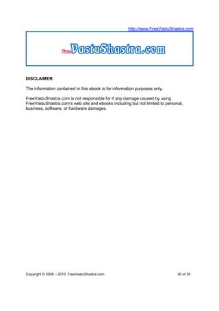 http://www.FreeVastuShastra.com




DISCLAIMER

The information contained in this ebook is for information purposes only.

FreeVastuShastra.com is not responsible for if any damage caused by using
FreeVastuShastra.com's web site and ebooks including but not limited to personal,
business, software, or hardware damages.




Copyright © 2008 – 2010. FreeVastuShastra.com                                 30 of 30
 