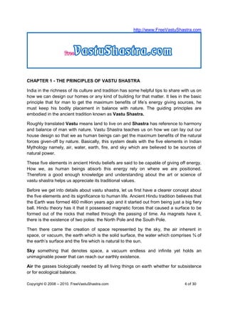 http://www.FreeVastuShastra.com




CHAPTER 1 - THE PRINCIPLES OF VASTU SHASTRA

India in the richness of its culture and tradition has some helpful tips to share with us on
how we can design our homes or any kind of building for that matter. It lies in the basic
principle that for man to get the maximum benefits of life’s energy giving sources, he
must keep his bodily placement in balance with nature. The guiding principles are
embodied in the ancient tradition known as Vastu Shastra.

Roughly translated Vastu means land to live on and Shastra has reference to harmony
and balance of man with nature. Vastu Shastra teaches us on how we can lay out our
house design so that we as human beings can get the maximum benefits of the natural
forces given-off by nature. Basically, this system deals with the five elements in Indian
Mythology namely, air, water, earth, fire, and sky which are believed to be sources of
natural power.

These five elements in ancient Hindu beliefs are said to be capable of giving off energy.
How we, as human beings absorb this energy rely on where we are positioned.
Therefore a good enough knowledge and understanding about the art or science of
vastu shastra helps us appreciate its traditional values.

Before we get into details about vastu shastra, let us first have a clearer concept about
the five elements and its significance to human life. Ancient Hindu tradition believes that
the Earth was formed 460 million years ago and it started out from being just a big fiery
ball. Hindu theory has it that it possessed magnetic forces that caused a surface to be
formed out of the rocks that melted through the passing of time. As magnets have it,
there is the existence of two poles: the North Pole and the South Pole.

Then there came the creation of space represented by the sky, the air inherent in
space, or vacuum, the earth which is the solid surface, the water which comprises ¾ of
the earth’s surface and the fire which is natural to the sun.

Sky something that denotes space, a vacuum endless and infinite yet holds an
unimaginable power that can reach our earthly existence.

Air the gasses biologically needed by all living things on earth whether for subsistence
or for ecological balance.

Copyright © 2008 – 2010. FreeVastuShastra.com                                      4 of 30
 
