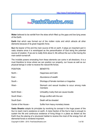 http://www.FreeVastuShastra.com




Water believed to be rainfall from the skies which filled up the gaps and low lying areas
of the Earth.

Earth that which was formed out of the molten rocks and which attracts all other
elements because of its great magnetic force.

Sun the bearer of fire and the main source of life on earth. It plays an important part in
vastu shastra since it is worshipped as the personification of God being the potential
source of creation. If we are to really think about it, life without the sun is like having the
main switch turned-off.

The invisible powers emanating from these elements can come in all directions. It is a
must therefore to know where we can position our property, our house as well as our
physical beings in order to receive the natural life forces.

POSITION                            BENEFITS

North -                             Happiness and Calm

East -                              Abundance of wealth

South -                             Shortage of female members or tragedies

West -                              Stomach and sexual troubles to occur among male
                                    members

North West -                        Unhealthy rivalry that can cause trouble

South West -                        Brings conflict with the son

South East -                        Death will be dreaded

Center of the House -               Suffer from heavy monetary losses

Vastu Shastra adapts its principles by revolving its concept in the huge power of the
Sun to reach man’s existence on earth. A mere fraction of the Sun’s heat is enough to
sustain the life and continuous existence of living things in a place as distant as the
Earth thus the placing of a structured habitat to receive the most of the energy from all
elemental forces is rendered important.
Copyright © 2008 – 2010. FreeVastuShastra.com                                        5 of 30
 