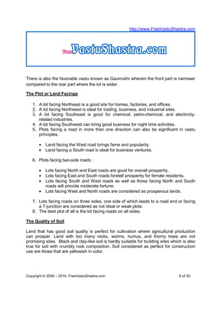 http://www.FreeVastuShastra.com




There is also the favorable vastu known as Gaumukhi wherein the front part is narrower
compared to the rear part where the lot is wider.

The Plot or Land Facings

   1. A lot facing Northeast is a good site for homes, factories, and offices.
   2. A lot facing Northwest is ideal for trading, business, and industrial sites.
   3. A lot facing Southeast is good for chemical, petro-chemical, and electricity-
      related industries.
   4. A lot facing Southwest can bring good business for night time activities.
   5. Plots facing a road in more than one direction can also be significant in vastu
      principles.

       •   Land facing the West road brings fame and popularity.
       •   Land facing a South road is ideal for business ventures.

   6. Plots facing two-side roads :

       •   Lots facing North and East roads are good for overall prosperity.
       •   Lots facing East and South roads foretell prosperity for female residents.
       •   Lots facing South and West roads as well as those facing North and South
           roads will provide moderate fortune.
       •   Lots facing West and North roads are considered as prosperous lands.

   7. Lots facing roads on three sides, one side of which leads to a road end or facing
      a T-junction are considered as not ideal or weak plots.
   8. The best plot of all is the lot facing roads on all sides.

The Quality of Soil

Land that has good soil quality is perfect for cultivation where agricultural production
can prosper. Land with too many rocks, worms, humus, and thorny trees are not
promising sites. Black and clay-like soil is hardly suitable for building sites which is also
true for soil with crumbly rock composition. Soil considered as perfect for construction
use are those that are yellowish in color.




Copyright © 2008 – 2010. FreeVastuShastra.com                                       8 of 30
 