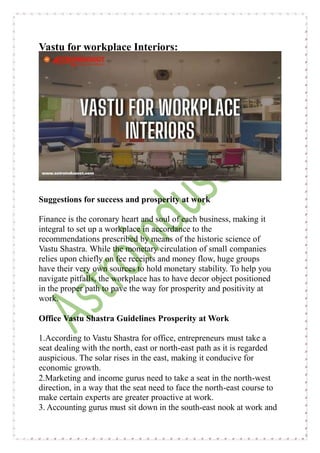 Vastu for workplace Interiors:
Suggestions for success and prosperity at work
Finance is the coronary heart and soul of each business, making it
integral to set up a workplace in accordance to the
recommendations prescribed by means of the historic science of
Vastu Shastra. While the monetary circulation of small companies
relies upon chiefly on fee receipts and money flow, huge groups
have their very own sources to hold monetary stability. To help you
navigate pitfalls, the workplace has to have decor object positioned
in the proper path to pave the way for prosperity and positivity at
work.
Office Vastu Shastra Guidelines Prosperity at Work
1.According to Vastu Shastra for office, entrepreneurs must take a
seat dealing with the north, east or north-east path as it is regarded
auspicious. The solar rises in the east, making it conducive for
economic growth.
2.Marketing and income gurus need to take a seat in the north-west
direction, in a way that the seat need to face the north-east course to
make certain experts are greater proactive at work.
3. Accounting gurus must sit down in the south-east nook at work and
 