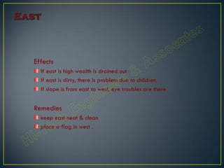 Effects
If east is high wealth is drained out
If east is dirty, there is problem due to children
If slope is from east to west, eye troubles are there
Remedies
keep east neat & clean
place a flag in west .
 