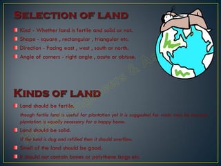 Kind - Whether land is fertile and solid or not.
Shape - square , rectangular , triangular etc.
Direction - Facing east , west , south or north.
Angle of corners - right angle , acute or obtuse.
Land should be fertile.
though fertile land is useful for plantation yet it is suggested for vastu may be because
plantation is equally necessary for a happy home.
Land should be solid.
If the land is dug and refilled then it should overflow.
Smell of the land should be good.
It should not contain bones or polythene bags etc.
 
