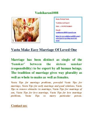 Vashikaran1008
Vastu Make Easy Marriage Of Loved One
Marriage has been distinct as single of the
‘Sanskar’ between the sixteen sanskar
(responsibility) to be expert by all human beings.
The tradition of marriage gives way plurality as
well as whole to males as well as females.
Vastu Tips for marriage problems, powerful Vastu Tips for
marriage, Vastu Tips for early marriage and good relations, Vastu
Tips to remove obstacles in marriage, Vastu Tips for marriage of
son, Vastu Tips for love marriage, Vastu Tips for love marriage
problems, Vastu Tips to marry particular person.
Contact us:
Baba Tirloki Nath
Vashikaran Expert
Mob : +91-9953168443
Email :
vashikaran1008@gmail.com
http://www.vashikaran1008.com/v
astu-tips-for-getting-married-
soon/
 