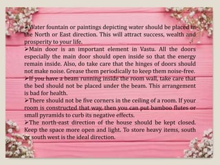 Water fountain or paintings depicting water should be placed in
the North or East direction. This will attract success, wealth and
prosperity to your life.
Main door is an important element in Vastu. All the doors
especially the main door should open inside so that the energy
remain inside. Also, do take care that the hinges of doors should
not make noise. Grease them periodically to keep them noise-free.
If you have a beam running inside the room wall, take care that
the bed should not be placed under the beam. This arrangement
is bad for health.
There should not be five corners in the ceiling of a room. If your
room is constructed that way, then you can put bamboo flutes or
small pyramids to curb its negative effects.
The north-east direction of the house should be kept closed.
Keep the space more open and light. To store heavy items, south
or south west is the ideal direction.
 