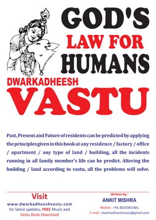 GOD'S
                               LAW FOR
DWARKADHEESH
                            HUMANS
VASTU
Past, Present and Future of residents can be predicted by applying
the principles given in this book at any residence / factory / office
/ apartment / any type of land / building, all the incidents
running in all family member's life can be predict. Altering the
building / land according to vastu, all the problems will solve.




             Visit                                  Written by :
                                               ANKIT MISHRA
www.dwarkadheeshvastu.com
                                               Mobile : +91-8010381364,
 for latest updates, FREE Music and
                                        E-mail : dwarkadheeshvastu@gmail.com
        Vastu Book Download
 