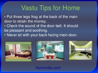 Vastu Tips for Home
• Put three legs frog at the back of the main
door to retain the money.
• Check the sound of the door bell. It should
be pleasant and soothing.
• Never sit with your back facing main door.

Astroindia.com

 