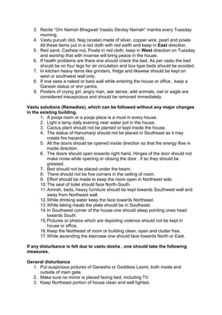 3. Recite “Om Namoh Bhagwati Vaastu Devtay Namah” mantra every Tuesday 
morning. 
4. Vastu purush idol, Nag (snake) made of silver, copper wire, pearl and powla. 
All these items put in a red cloth with red earth and keep in East direction. 
5. Red sand, Cashew nut, Powla in red cloth, keep in West direction on Tuesday 
and worship that with incense will bring peace in the house. 
6. If health problems are there one should check the bed. As per vastu the bed 
should be on four legs for air circulation and box type beds should be avoided. 
7. In kitchen heavy items like grinders, fridge and likewise should be kept on 
west or southwest wall only. 
8. If one sees a naked or bare wall while entering the house or office , keep a 
Ganesh statue or shri yantra. 
9. Posters of crying girl, angry man, war sense, wild animals, owl or eagle are 
considered inauspicious and should be removed immediately. 
Vastu solutions (Remedies), which can be followed without any major changes 
in the existing building. 
1. A pooja room or a pooja place is a must in every house. 
2. Light a lamp daily evening near water pot in the house. 
3. Cactus plant should not be planted or kept inside the house. 
4. The statue of Hanumanji should not be placed in Southeast as it may 
create fire hazards. 
5. All the doors should be opened inside direction so that the energy flow in 
inside direction. 
6. The doors should open towards right hand. Hinges of the door should not 
make noise while opening or closing the door , if so they should be 
greased. 
7. Bed should not be placed under the beam. 
8. There should not be five corners in the ceiling of room. 
9. Effort should be made to keep the room open in Northeast side. 
10. The seat of toilet should face North-South. 
11. Amirah, beds, heavy furniture should be kept towards Southwest wall and 
away from Northeast wall. 
12. While drinking water keep the face towards Northeast. 
13. While taking meals the plate should be in Southeast. 
14. In Southwest corner of the house one should sleep pointing ones head 
towards South. 
15. Pictures or photos which are depicting violence should not be kept in 
house or office. 
16. Keep the Northeast of room or building clean, open and clutter free. 
17. While ascending the staircase one should face towards North or East. 
If any disturbance is felt due to vastu dosha , one should take the following 
measures. 
General disturbance 
1. Put auspicious pictures of Ganesha or Goddess Laxmi, both inside and 
outside of main gate. 
2. Make sure no mirror is placed facing bed, including TV. 
3. Keep Northeast portion of house clean and well lighted. 
 