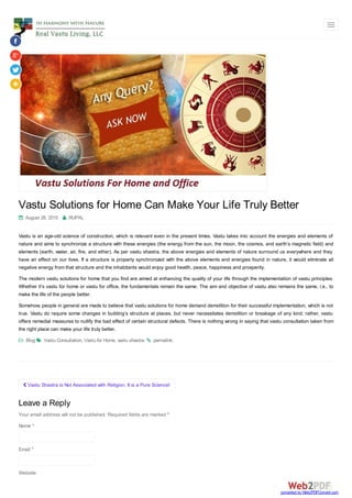  Vastu Shastra is Not Associated with Religion, It is a Pure Science!
Vastu Solutions for Home Can Make Your Life Truly Better
 August 28, 2015  RUPAL
Vastu is an age-old science of construction, which is relevant even in the present times. Vastu takes into account the energies and elements of
nature and aims to synchronize a structure with these energies (the energy from the sun, the moon, the cosmos, and earth’s magnetic field) and
elements (earth, water, air, fire, and ether). As per vastu shastra, the above energies and elements of nature surround us everywhere and they
have an effect on our lives. If a structure is properly synchronized with the above elements and energies found in nature, it would eliminate all
negative energy from that structure and the inhabitants would enjoy good health, peace, happiness and prosperity.
The modern vastu solutions for home that you find are aimed at enhancing the quality of your life through the implementation of vastu principles.
Whether it’s vastu for home or vastu for office, the fundamentals remain the same. The aim and objective of vastu also remains the same, i.e., to
make the life of the people better.
Somehow, people in general are made to believe that vastu solutions for home demand demolition for their successful implementation, which is not
true. Vastu do require some changes in building’s structure at places, but never necessitates demolition or breakage of any kind; rather, vastu
offers remedial measures to nullify the bad effect of certain structural defects. There is nothing wrong in saying that vastu consultation taken from
the right place can make your life truly better.
 Blog  Vastu Consultation, Vastu for Home, vastu shastra.  permalink.
Leave a Reply
Your email address will not be published. Required fields are marked *
Name *
Email *
Website
converted by Web2PDFConvert.com
 