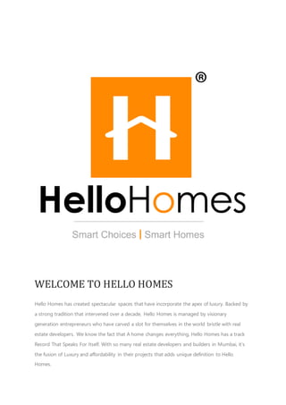 WELCOME TO HELLO HOMES
Hello Homes has created spectacular spaces that have incorporate the apex of luxury. Backed by
a strong tradition that intervened over a decade, Hello Homes is managed by visionary
generation entrepreneurs who have carved a slot for themselves in the world bristle with real
estate developers. We know the fact that A home changes everything, Hello Homes has a track
Record That Speaks For Itself. With so many real estate developers and builders in Mumbai, it’s
the fusion of Luxury and affordability in their projects that adds unique definition to Hello
Homes.
 