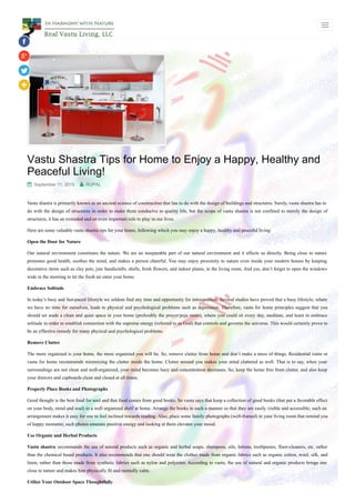 Vastu Shastra Tips for Home to Enjoy a Happy, Healthy and
Peaceful Living!
 September 11, 2015  RUPAL
Vastu shastra is primarily known as an ancient science of construction that has to do with the design of buildings and structures. Surely, vastu shastra has to
do with the design of structures in order to make them conducive to quality life, but the scope of vastu shastra is not confined to merely the design of
structures; it has an extended and an even important role to play in our lives.
Here are some valuable vastu shastra tips for your home, following which you may enjoy a happy, healthy and peaceful living:
Open the Door for Nature
Our natural environment constitutes the nature. We are an inseparable part of our natural environment and it affects us directly. Being close to nature
promotes good health, soothes the mind, and makes a person cheerful. You may enjoy proximity to nature even inside your modern homes by keeping
decorative items such as clay pots, jute handicrafts, shells, fresh flowers, and indoor plants, in the living room. And yes, don’t forget to open the windows
wide in the morning to let the fresh air enter your home.
Embrace Solitude
In today’s busy and fast-paced lifestyle we seldom find any time and opportunity for introspection. Several studies have proved that a busy lifestyle, where
we have no time for ourselves, leads to physical and psychological problems such as depression. Therefore, vastu for home principles suggest that you
should set aside a clean and quiet space in your home (preferably the prayer/puja room), where you could sit every day, meditate, and learn to embrace
solitude in order to establish connection with the supreme energy (referred to as God) that controls and governs the universe. This would certainly prove to
be an effective remedy for many physical and psychological problems.
Remove Clutter
The more organized is your home, the more organized you will be. So, remove clutter from home and don’t make a mess of things. Residential vastu or
vastu for home recommends minimizing the clutter inside the home. Clutter around you makes your mind cluttered as well. That is to say, when your
surroundings are not clean and well-organized, your mind becomes hazy and concentration decreases. So, keep the home free from clutter, and also keep
your drawers and cupboards clean and closed at all times.
Properly Place Books and Photographs
Good thought is the best food for soul and that food comes from good books. So vastu says that keep a collection of good books (that put a favorable effect
on your body, mind and soul) in a well organized shelf at home. Arrange the books in such a manner so that they are easily visible and accessible; such an
arrangement makes it easy for one to feel inclined towards reading. Also, place some family photographs (well-framed) in your living room that remind you
of happy moments; such photos emanate positive energy and looking at them elevates your mood.
Use Organic and Herbal Products
Vastu shastra recommends the use of natural products such as organic and herbal soaps, shampoos, oils, lotions, toothpastes, floor-cleaners, etc. rather
than the chemical based products. It also recommends that one should wear the clothes made from organic fabrics such as organic cotton, wool, silk, and
linen, rather than those made from synthetic fabrics such as nylon and polyester. According to vastu, the use of natural and organic products brings one
close to nature and makes him physically fit and mentally calm.
Utilize Your Outdoor Space Thoughtfully
 