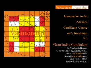 Introduction to the
Advance Certificate Course
on Vãstushastra
2013
Vãstusindhu Gurukulam
Sri Aurobindo Bhavan
C-56/36 Sector 62, Noida 201307
www.vastusindhu.com
vastu@vastusindhu.com
mob 9891422794
bsnl 0120-2401056, 57
Vãstusindhu
 