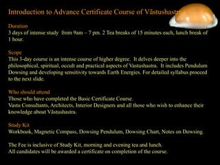 Introduction to Advance Certificate Course of Vãstushastra
Duration
3 days of intense study from 9am – 7 pm. 2 Tea breaks of 15 minutes each, lunch break of
1 hour.
Scope
This 3-day course is an intense course of higher degree. It delves deeper into the
philosophical, spiritual, occult and practical aspects of Vastushastra. It includes Pendulum
Dowsing and developing sensitivity towards Earth Energies. For detailed syllabus proceed
to the next slide.
Who should attend
Those who have completed the Basic Certificate Course.
Vastu Consultants, Architects, Interior Designers and all those who wish to enhance their
knowledge about Vãstushastra.
Study Kit
Workbook, Magnetic Compass, Dowsing Pendulum, Dowsing Chart, Notes on Dowsing.
The Fee is inclusive of Study Kit, morning and evening tea and lunch.
All candidates will be awarded a certificate on completion of the course.
 