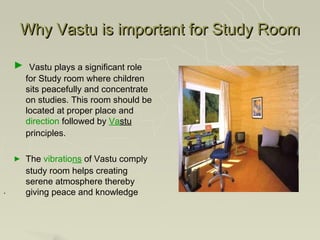 Why Vastu is important for Study Room

    ► Vastu plays a significant role
        for Study room where children
        sits peacefully and concentrate
        on studies. This room should be
        located at proper place and
        direction followed by Vastu
        principles.

    ►   The vibrations of Vastu comply
        study room helps creating
        serene atmosphere thereby
.       giving peace and knowledge
 