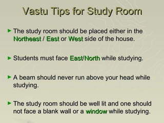 Vastu Tips for Study Room
► The study room should be placed either in the
  Northeast / East or West side of the house.

► Students must face East/North while studying.


► A beam should never run above your head while
  studying.

► The study room should be well lit and one should
  not face a blank wall or a window while studying.
 