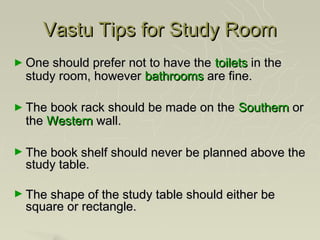 Vastu Tips for Study Room
► One should prefer not to have the
                                 toilets in the
  study room, however bathrooms are fine.

► The book rack should be made on the   Southern or
  the Western wall.

► The book shelf should never be planned above the
  study table.

► The shape of the study table should either be
  square or rectangle.
 