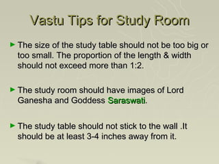 Vastu Tips for Study Room
► The size of the study table should not be too big or
  too small. The proportion of the length & width
  should not exceed more than 1:2.

► The study room should have images of Lord
  Ganesha and Goddess Saraswati.

► The study table should not stick to the wall .It
  should be at least 3-4 inches away from it.
 