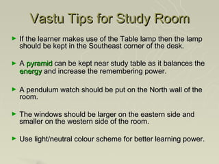 Vastu Tips for Study Room
►   If the learner makes use of the Table lamp then the lamp
    should be kept in the Southeast corner of the desk.

►   A pyramid can be kept near study table as it balances the
    energy and increase the remembering power.

►   A pendulum watch should be put on the North wall of the
    room.

►   The windows should be larger on the eastern side and
    smaller on the western side of the room.

►   Use light/neutral colour scheme for better learning power.
 