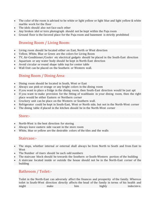  The color of the room is advised to be white or light yellow or light blue and light yellow & white
marble work for the floor
 The idols should also not face each other
 Any broken idol or torn photograph should not be kept within the Puja room
 Ground floor is the favored place for the Puja room and basement is strictly prohibited
Drawing Room / Living Room:
 Living room should be located either on East, North or West direction
 Yellow, White, Blue or Green are the colors for Living Room
 TV, Air-Conditioner/Cooler etc electrical gadgets should be placed in the South-East direction
 Aquarium or any water body should be kept in North-East direction
 Avoid circular or round shape table top for center table
 Wall Unit can be placed on the Southern or Western wall.
Dining Room / Dining Area:
 Dining room should be located in South, West or East
 Always use pink or orange or any bright colors in the dining room
 If you want to place a fridge in the dining room, then South-East direction would be just apt
 If you want to make provision for the fitting of washbasin in your dining room, then the right
place would be either Eastern or Northern corner
 Crockery unit can be place on the Western or Southern wall.
 Refrigerator could be kept in South-East, West or North side, but not in the North-West corner
 The dining table if placed in the kitchen should be in the North-West corner
Store:-
 North-West is the best direction for storing
 Always leave eastern side vacant in the store room
 White, blue or yellow are the desirable colors of the tiles and the walls
Staircase:-
 The steps, whether internal or external shall always be from North to South and from East to
West
 The Number of risers should be such odd numbers
 The staircase block should be towards the Southern or South-Western portion of the building
 A staircase located inside or outside the house should not be in the North-East corner of the
building
Bathroom / Toilet:-
Toilet in the North-East can adversely affect the finances and prosperity of the family. Whereas
toilet in South-West direction directly affects the head of the family in terms of his health and
might make him highly indecisive.
 