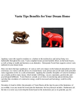 Vastu Tips Benefits for Your Dream Home 
Applying vastu with regard to residence is a fashion in the modern days and end up being very 
fashionable throughout the years. Vastu compliant homes prevent harmful effects on the home buyers, 
as well as bring in wealth and harmony as an alternative. Guruspeaks Vastu Guru suggests correct vastu 
methods for your dream home. 
Since you know the huge significance of vastu as well as its impact on the balanced atmosphere of your 
own house, it is vital to seek the advice of a trusted home vastu advisor and as well stick to the powerful 
vastu suggestions to live in a calm environment. Applying the scientific discipline of vastu for residence 
can certainly profit in many means, which include well-being, success, reputation, good results, and 
psychological fulfillment. Vastu Shastra is actually an art form of constructing and positioning items 
such that this circulation of constructive energy could be increased and bad energy could be softly 
separated. 
Nowadays it's hard to follow the principles of Vastu Shastra all the time because of the limitations of 
accessibility to an area inside the towns plus the limitations the busy lifestyle includes. Furthermore all 
the time it is never easy to develop the home based on the instructions just as we generally pay for 
 