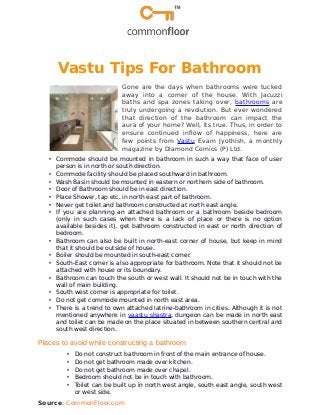 Vastu Tips For Bathroom
Gone are the days when bathrooms were tucked
away into a corner of the house. With Jacuzzi
baths and spa zones taking over, bathrooms are
truly undergoing a revolution. But ever wondered
that direction of the bathroom can impact the
aura of your home? Well, its true. Thus, in order to
ensure continued inflow of happiness, here are
few points from Vastu Evam Jyothish, a monthly
magazine by Diamond Comics (P) Ltd.
• Commode should be mounted in bathroom in such a way that face of user
person is in north or south direction.
• Commode facility should be placed southward in bathroom.
• Wash Basin should be mounted in eastern or northern side of bathroom.
• Door of Bathroom should be in east direction.
• Place Shower, tap etc. in north east part of bathroom.
• Never get toilet and bathroom constructed at north east angle.
• If you are planning an attached bathroom or a bathroom beside bedroom
(only in such cases when there is a lack of place or there is no option
available besides it), get bathroom constructed in east or north direction of
bedroom.
• Bathroom can also be built in north-east corner of house, but keep in mind
that it should be outside of house.
• Boiler should be mounted in south-east corner.
• South-East corner is also appropriate for bathroom. Note that it should not be
attached with house or its boundary.
• Bathroom can touch the south or west wall. It should not be in touch with the
wall of main building.
• South west corner is appropriate for toilet.
• Do not get commode mounted in north east area.
• There is a trend to own attached latrine-bathroom in cities. Although it is not
mentioned anywhere in vaastu shastra, dungeon can be made in north east
and toilet can be made on the place situated in between southern central and
south west direction.
Places to avoid while constructing a bathroom
• Do not construct bathroom in front of the main entrance of house.
• Do not get bathroom made over kitchen.
• Do not get bathroom made over chapel.
• Bedroom should not be in touch with bathroom.
• Toilet can be built up in north west angle, south east angle, south west
or west side.
Source: CommonFloor.com
 