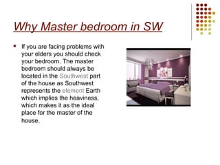 Why Master bedroom in SW
   If you are facing problems with
    your elders you should check
    your bedroom. The master
    bedroom should always be
    located in the Southwest part
    of the house as Southwest
    represents the element Earth
    which implies the heaviness,
    which makes it as the ideal
    place for the master of the
    house.
 