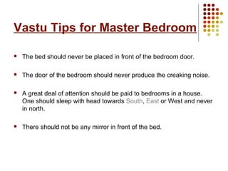 Vastu Tips for Master Bedroom

   The bed should never be placed in front of the bedroom door.

   The door of the bedroom should never produce the creaking noise.

   A great deal of attention should be paid to bedrooms in a house.
    One should sleep with head towards South, East or West and never
    in north.

   There should not be any mirror in front of the bed.
 
