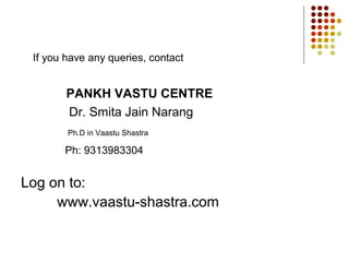 If you have any queries, contact


        PANKH VASTU CENTRE
        Dr. Smita Jain Narang
        Ph.D in Vaastu Shastra

       Ph: 9313983304


Log on to:
     www.vaastu-shastra.com
 