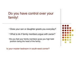 Do you have control over your
 family!


  • Does your son or daughter greets you everyday?

  • What to do if family members argue with owner?

  •Do you feel your family members gives you high held
   position being the head of the family.


Is your master bedroom in south-west corner?
 