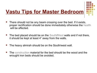 Vastu Tips for Master Bedroom
   There should not be any beam crossing over the bed. If it exists,
    proper rectification should be done immediately otherwise the health
    will be affected.

   The bed placed should be on the South/West walls and if not there,
    it should be kept at least 4” away from the walls.

   The heavy almirah should be on the South/west wall.

   The construction material for the bed should be the wood and the
    wrought iron beds should be avoided.
 