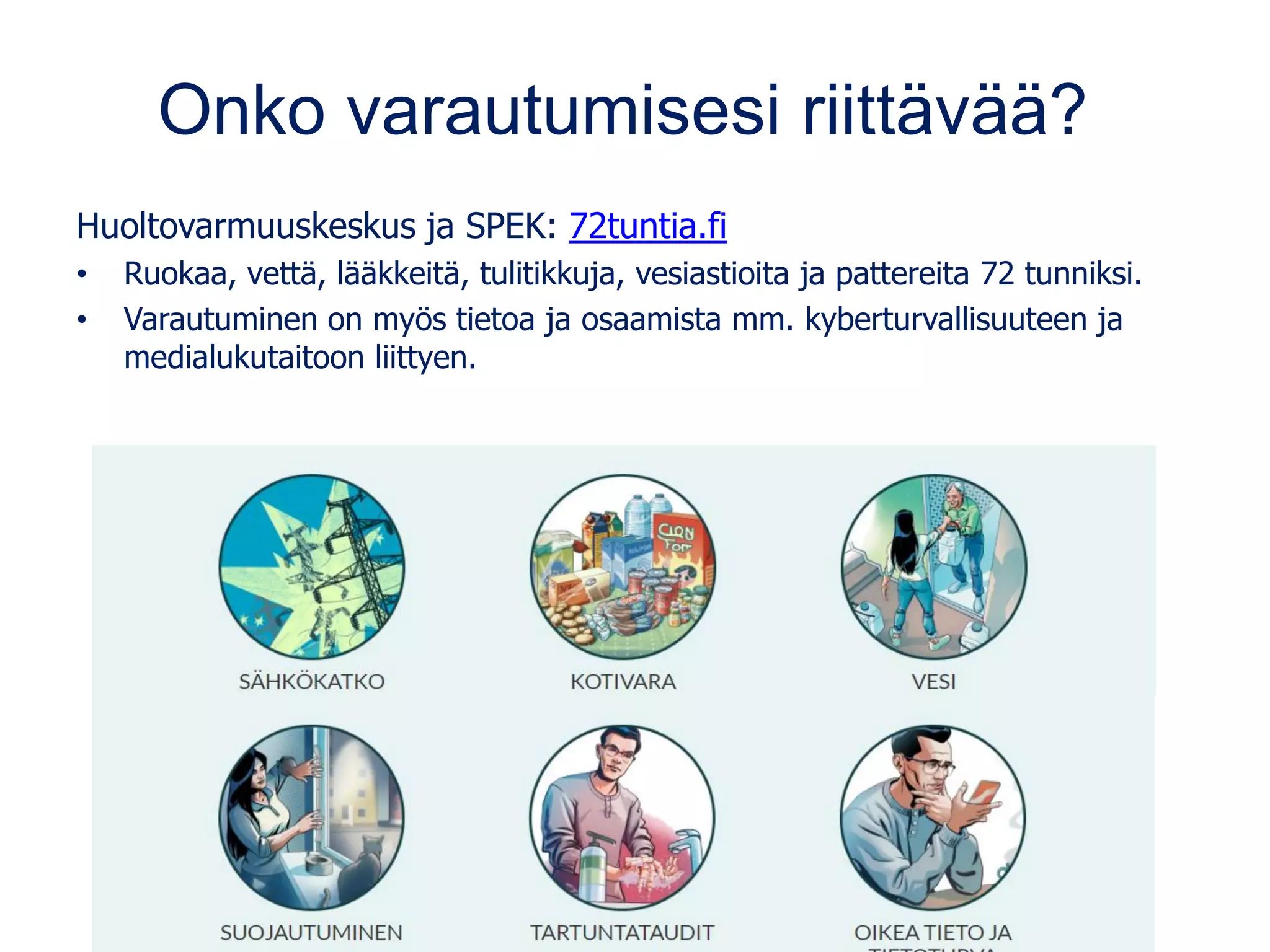 Onko varautumisesi riittävää?
Huoltovarmuuskeskus ja SPEK: 72tuntia.fi
• Ruokaa, vettä, lääkkeitä, tulitikkuja, vesiastioita ja pattereita 72 tunniksi.
• Varautuminen on myös tietoa ja osaamista mm. kyberturvallisuuteen ja
medialukutaitoon liittyen.
 