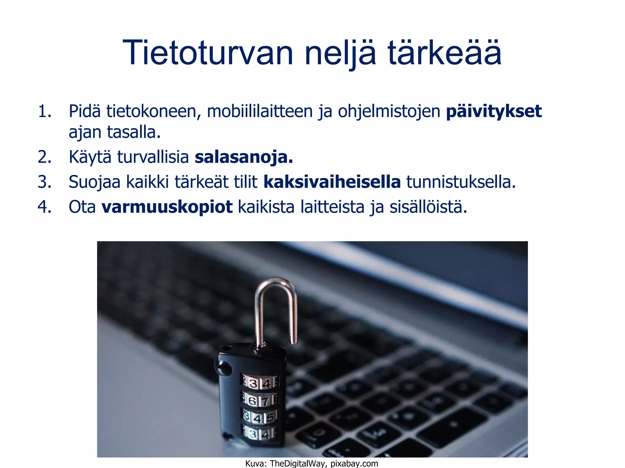 Tietoturvan neljä tärkeää
1. Pidä tietokoneen, mobiililaitteen ja ohjelmistojen päivitykset
ajan tasalla.
2. Käytä turvallisia salasanoja.
3. Suojaa kaikki tärkeät tilit kaksivaiheisella tunnistuksella.
4. Ota varmuuskopiot kaikista laitteista ja sisällöistä.
Kuva: TheDigitalWay, pixabay.com
 